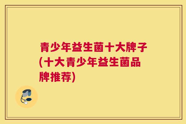 青少年益生菌十大牌子(十大青少年益生菌品牌推荐)