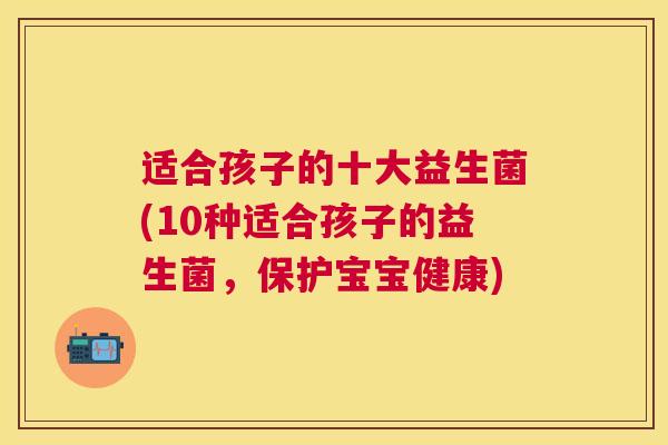 适合孩子的十大益生菌(10种适合孩子的益生菌，保护宝宝健康)