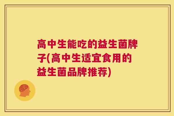 高中生能吃的益生菌牌子(高中生适宜食用的益生菌品牌推荐)