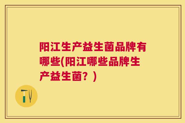 阳江生产益生菌品牌有哪些(阳江哪些品牌生产益生菌？)