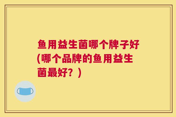 鱼用益生菌哪个牌子好(哪个品牌的鱼用益生菌最好？)