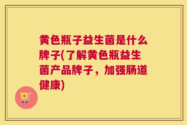 黄色瓶子益生菌是什么牌子(了解黄色瓶益生菌产品牌子，加强肠道健康)