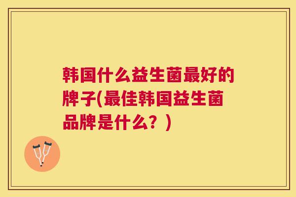 韩国什么益生菌最好的牌子(最佳韩国益生菌品牌是什么？)