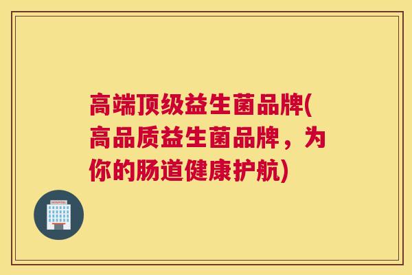 高端顶级益生菌品牌(高品质益生菌品牌，为你的肠道健康护航)