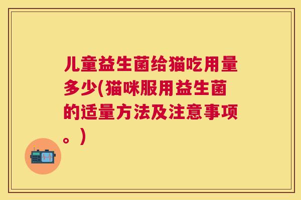 儿童益生菌给猫吃用量多少(猫咪服用益生菌的适量方法及注意事项。)