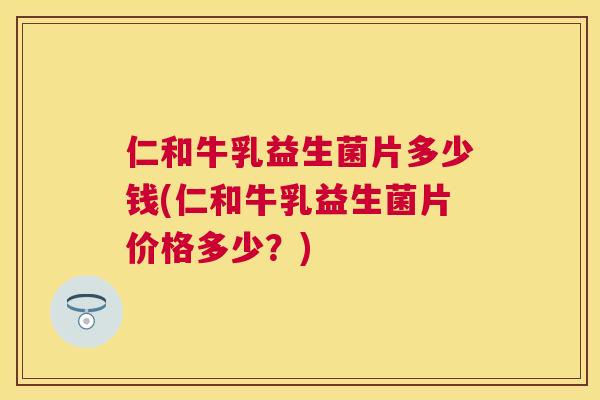 仁和牛乳益生菌片多少钱(仁和牛乳益生菌片价格多少？)