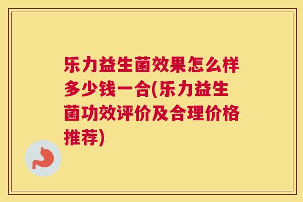 乐力益生菌效果怎么样多少钱一合(乐力益生菌功效评价及合理价格推荐)
