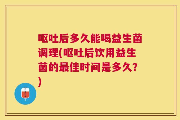 呕吐后多久能喝益生菌调理(呕吐后饮用益生菌的最佳时间是多久？)
