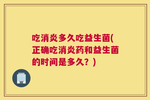 吃消炎多久吃益生菌(正确吃消炎药和益生菌的时间是多久？)