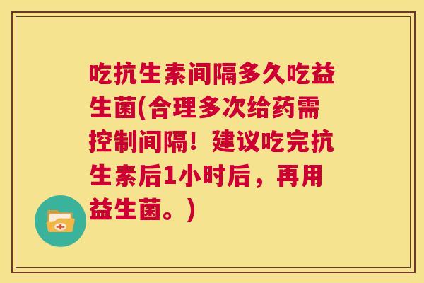吃抗生素间隔多久吃益生菌(合理多次给药需控制间隔！建议吃完抗生素后1小时后，再用益生菌。)
