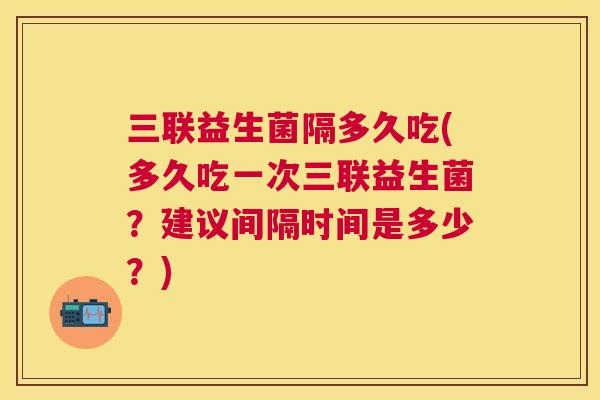 三联益生菌隔多久吃(多久吃一次三联益生菌？建议间隔时间是多少？)