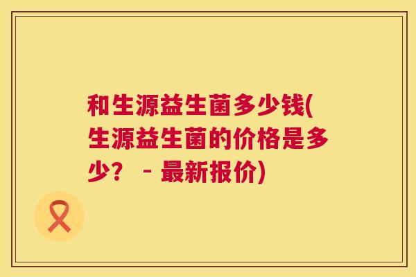 和生源益生菌多少钱(生源益生菌的价格是多少？ - 最新报价)