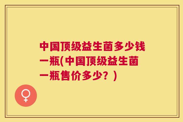 中国顶级益生菌多少钱一瓶(中国顶级益生菌一瓶售价多少？)