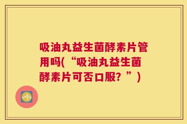 吸油丸益生菌酵素片管用吗(“吸油丸益生菌酵素片可否口服？”)