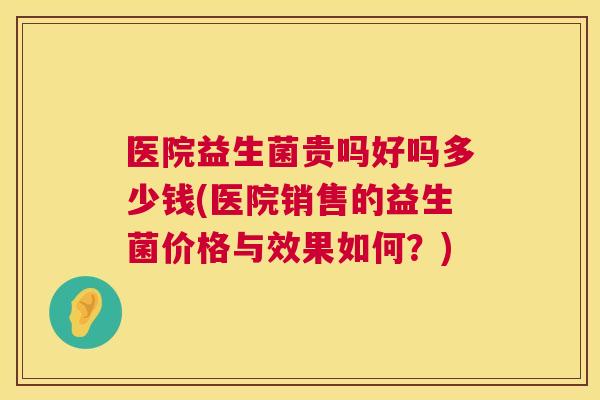 医院益生菌贵吗好吗多少钱(医院销售的益生菌价格与效果如何？)