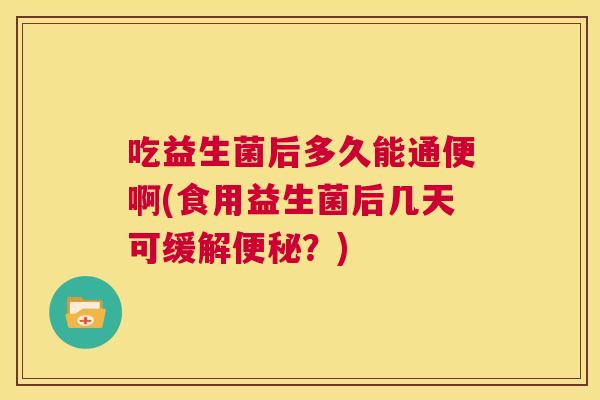 吃益生菌后多久能通便啊(食用益生菌后几天可缓解便秘？)