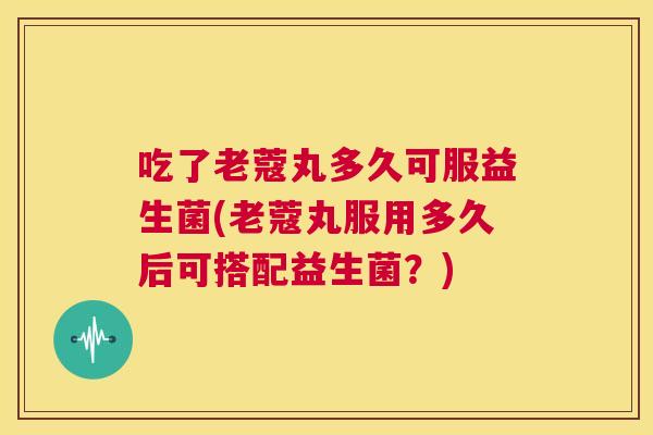 吃了老蔻丸多久可服益生菌(老蔻丸服用多久后可搭配益生菌？)