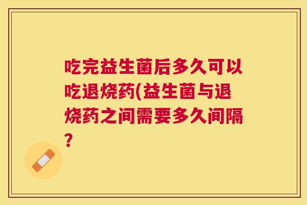 吃完益生菌后多久可以吃退烧药(益生菌与退烧药之间需要多久间隔？