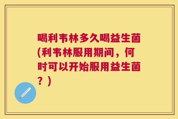 喝利韦林多久喝益生菌(利韦林服用期间，何时可以开始服用益生菌？)