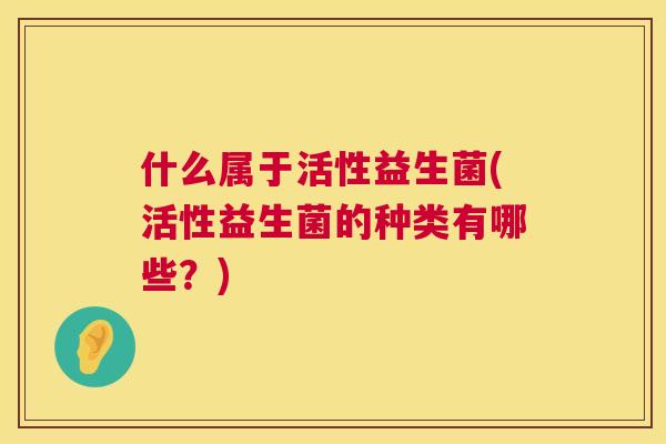 什么属于活性益生菌(活性益生菌的种类有哪些？)