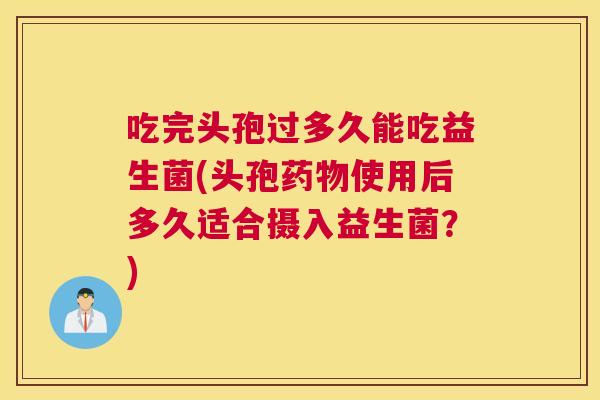吃完头孢过多久能吃益生菌(头孢药物使用后多久适合摄入益生菌？)