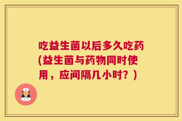 吃益生菌以后多久吃药(益生菌与药物同时使用，应间隔几小时？)