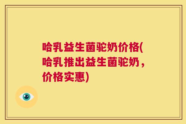 哈乳益生菌驼奶价格(哈乳推出益生菌驼奶，价格实惠)