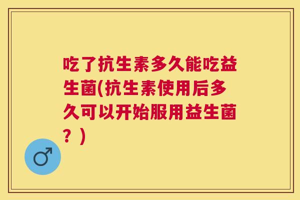 吃了抗生素多久能吃益生菌(抗生素使用后多久可以开始服用益生菌？)