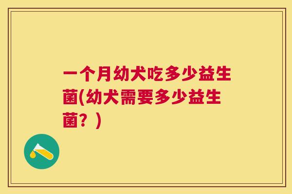 一个月幼犬吃多少益生菌(幼犬需要多少益生菌？)