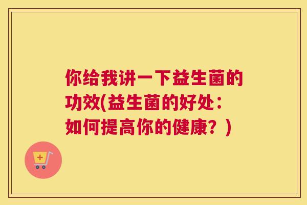 你给我讲一下益生菌的功效(益生菌的好处：如何提高你的健康？)