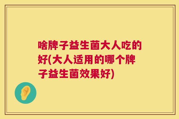 啥牌子益生菌大人吃的好(大人适用的哪个牌子益生菌效果好)