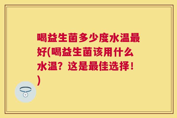 喝益生菌多少度水温最好(喝益生菌该用什么水温？这是最佳选择！)