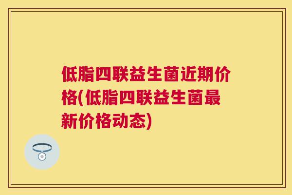 低脂四联益生菌近期价格(低脂四联益生菌最新价格动态)