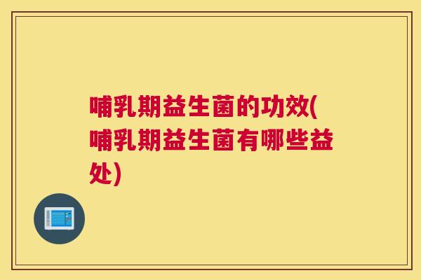 哺乳期益生菌的功效(哺乳期益生菌有哪些益处)