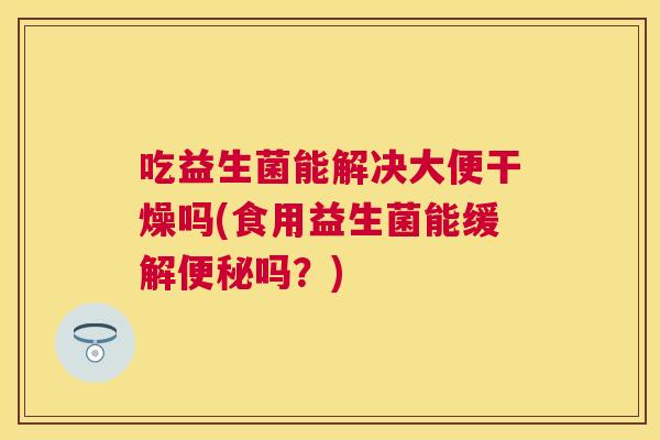 吃益生菌能解决大便干燥吗(食用益生菌能缓解便秘吗？)