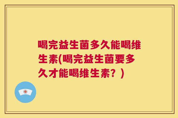 喝完益生菌多久能喝维生素(喝完益生菌要多久才能喝维生素？)