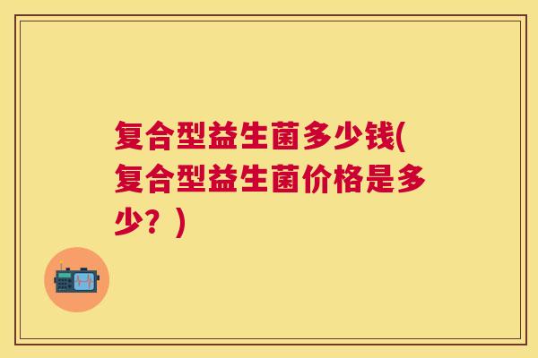 复合型益生菌多少钱(复合型益生菌价格是多少？)