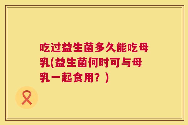 吃过益生菌多久能吃母乳(益生菌何时可与母乳一起食用？)