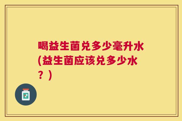 喝益生菌兑多少毫升水(益生菌应该兑多少水？)