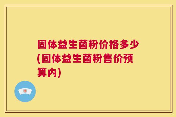 固体益生菌粉价格多少(固体益生菌粉售价预算内)