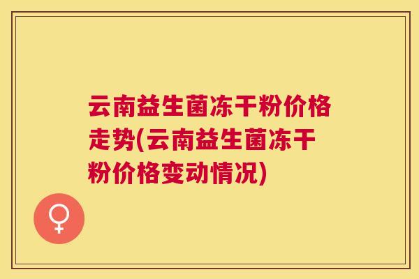 云南益生菌冻干粉价格走势(云南益生菌冻干粉价格变动情况)