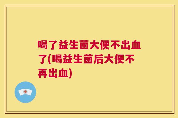 喝了益生菌大便不出血了(喝益生菌后大便不再出血)