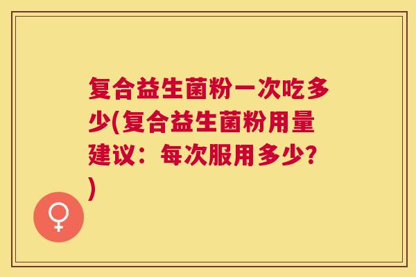复合益生菌粉一次吃多少(复合益生菌粉用量建议：每次服用多少？)