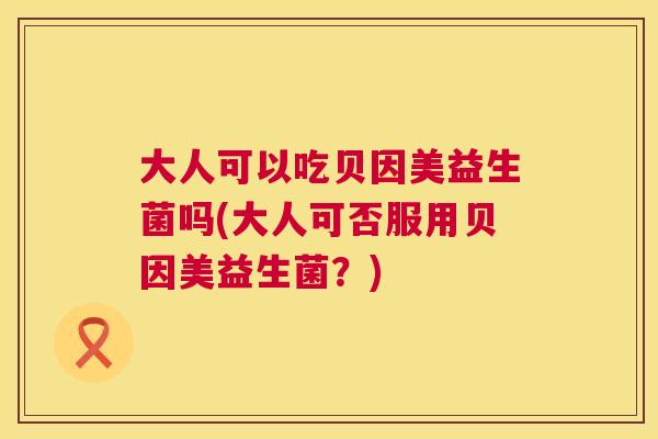 大人可以吃贝因美益生菌吗(大人可否服用贝因美益生菌？)