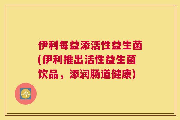 伊利每益添活性益生菌(伊利推出活性益生菌饮品，添润肠道健康)