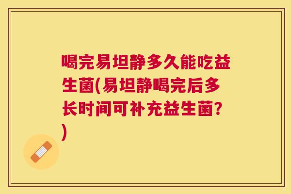 喝完易坦静多久能吃益生菌(易坦静喝完后多长时间可补充益生菌？)