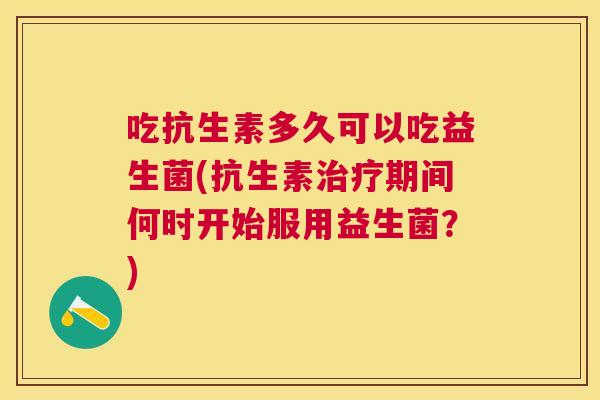 吃抗生素多久可以吃益生菌(抗生素治疗期间何时开始服用益生菌？)