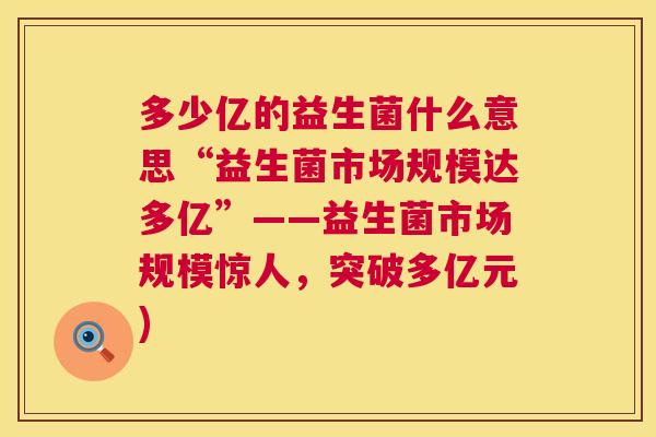 多少亿的益生菌什么意思“益生菌市场规模达多亿”——益生菌市场规模惊人，突破多亿元)