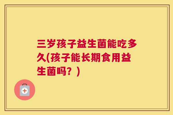 三岁孩子益生菌能吃多久(孩子能长期食用益生菌吗？)
