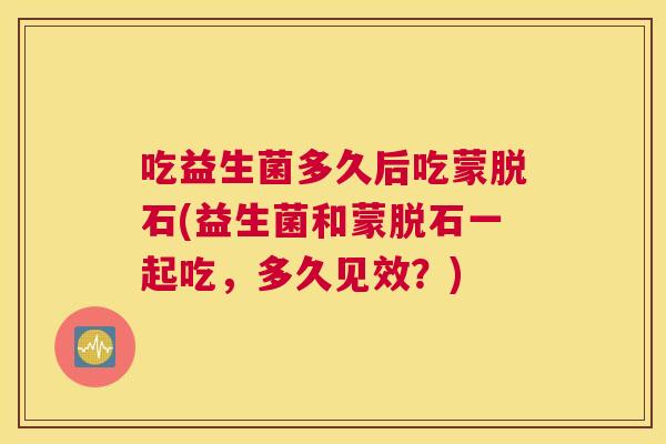 吃益生菌多久后吃蒙脱石(益生菌和蒙脱石一起吃，多久见效？)